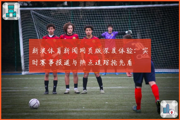 新浪体育新闻网页版深度体验：实时赛事报道与热点追踪抢先看