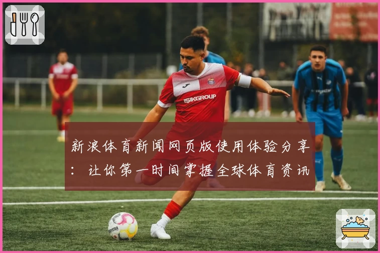 新浪体育新闻网页版使用体验分享：让你第一时间掌握全球体育资讯