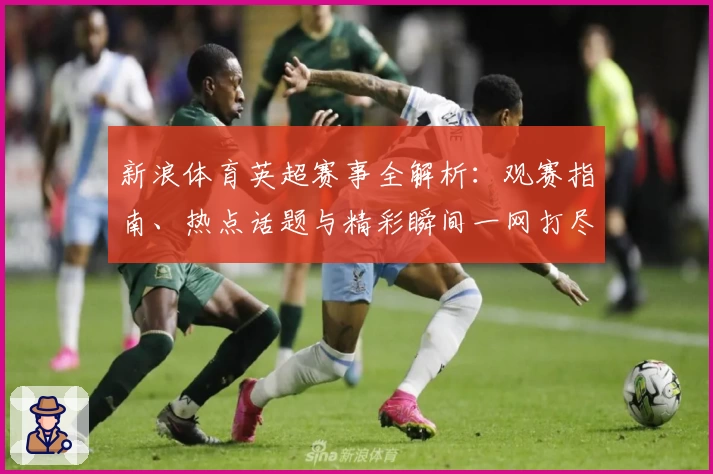 新浪体育英超赛事全解析：观赛指南、热点话题与精彩瞬间一网打尽