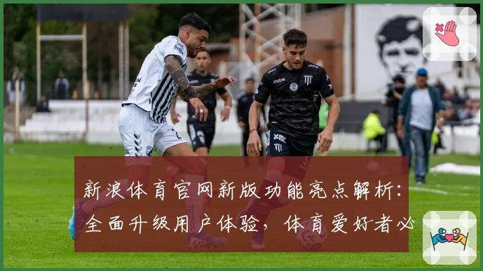 新浪体育官网新版功能亮点解析：全面升级用户体验，体育爱好者必看