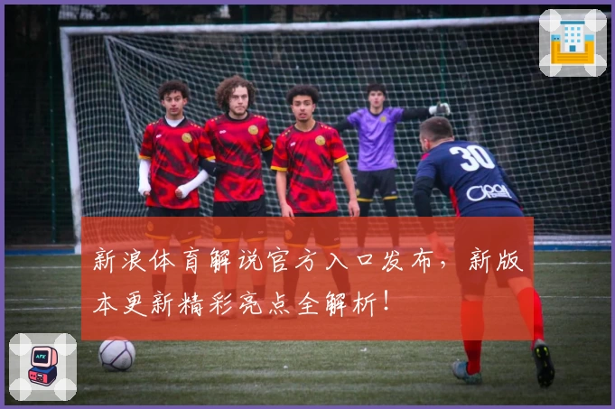 新浪体育解说官方入口发布，新版本更新精彩亮点全解析！