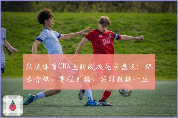 新浪体育CBA全新改版亮点盘点：玩法升级、赛程直播、实时数据一应俱全！