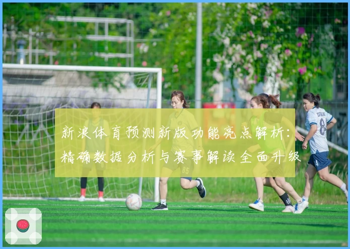 新浪体育预测新版功能亮点解析：精确数据分析与赛事解读全面升级