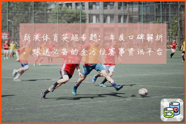 新浪体育英超专题：年度口碑解析，球迷必备的全方位赛事资讯平台