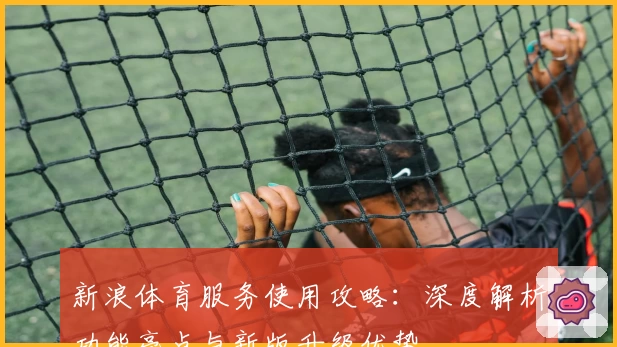 新浪体育服务使用攻略：深度解析功能亮点与新版升级优势