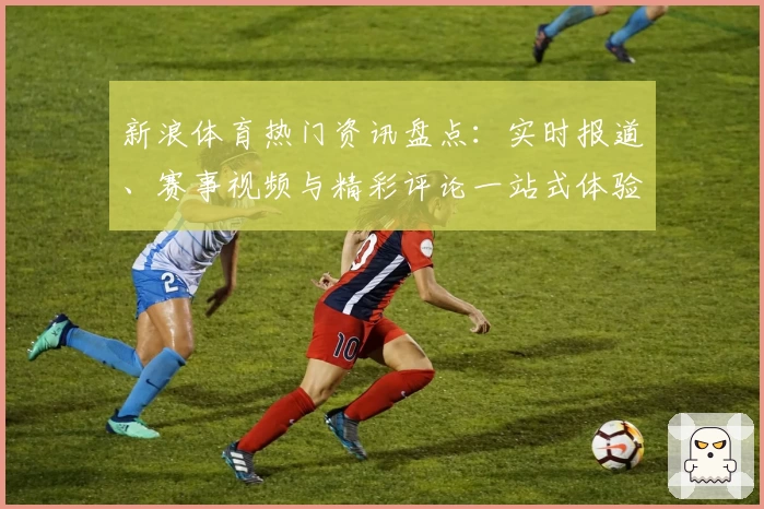 新浪体育热门资讯盘点：实时报道、赛事视频与精彩评论一站式体验