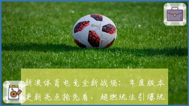 新浪体育电竞全新战场：年度版本更新亮点抢先看，超燃玩法引爆玩家热情