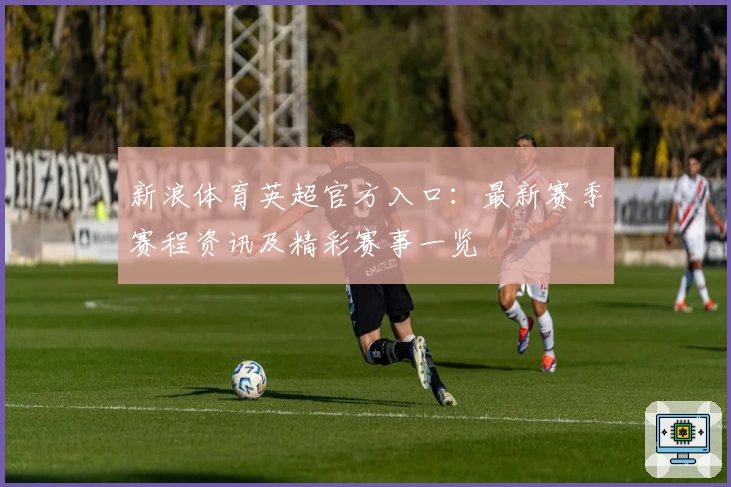 新浪体育英超官方入口：最新赛季赛程资讯及精彩赛事一览