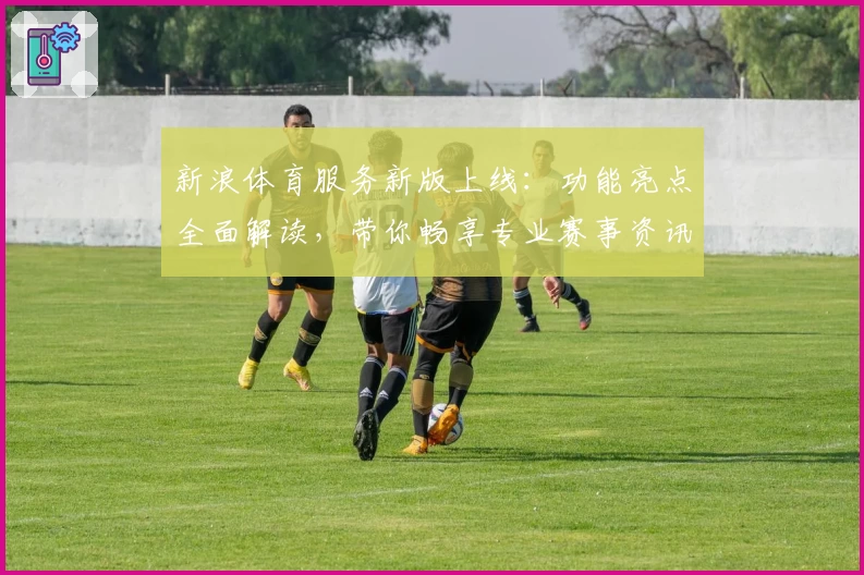 新浪体育服务新版上线：功能亮点全面解读，带你畅享专业赛事资讯体验