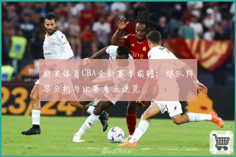 新浪体育CBA全新赛季前瞻：球队阵容分析与比赛看点速览