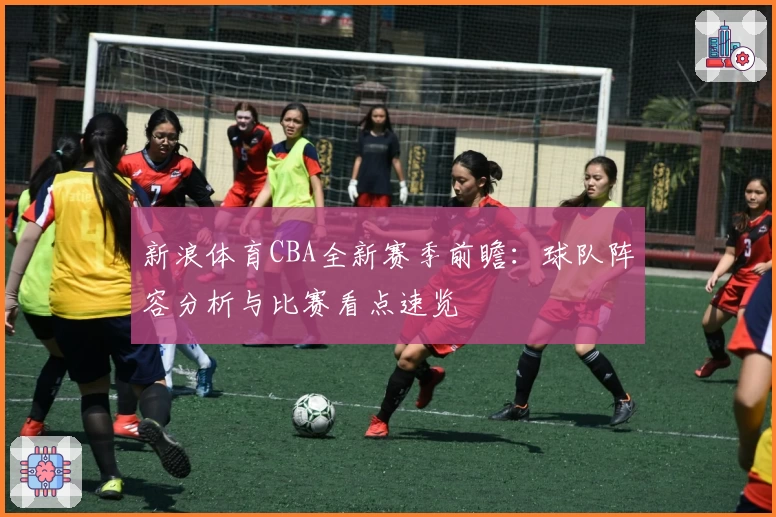 新浪体育CBA全新赛季前瞻：球队阵容分析与比赛看点速览