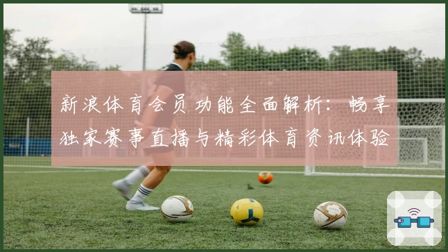 新浪体育会员功能全面解析：畅享独家赛事直播与精彩体育资讯体验