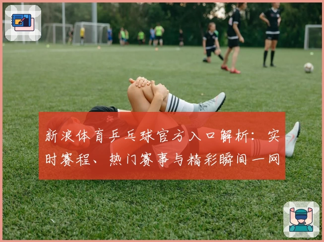 新浪体育乒乓球官方入口解析：实时赛程、热门赛事与精彩瞬间一网打尽