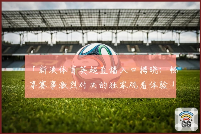 「新浪体育英超直播入口揭晓：畅享赛事激烈对决的独家观看体验」