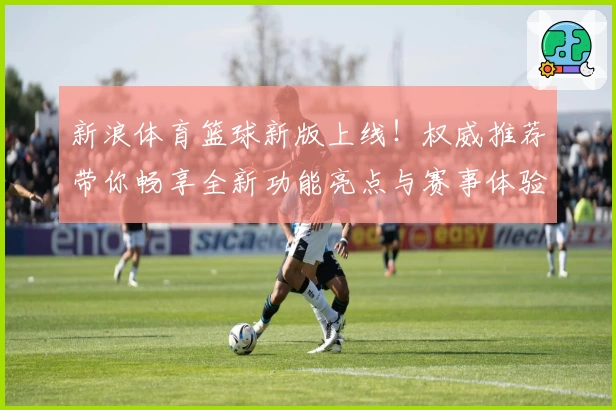 新浪体育篮球新版上线!权威推荐带你畅享全新功能亮点与赛事体验