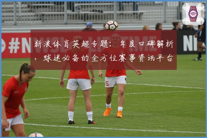 新浪体育英超专题：年度口碑解析，球迷必备的全方位赛事资讯平台