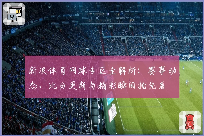 新浪体育网球专区全解析：赛事动态、比分更新与精彩瞬间抢先看