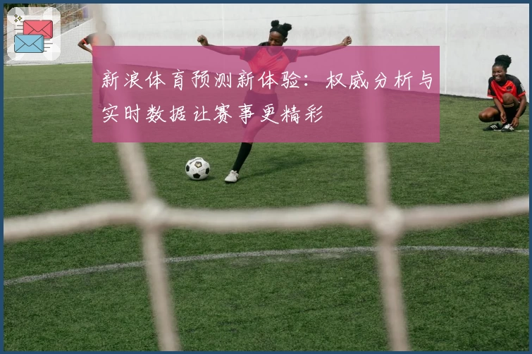 新浪体育预测新体验：权威分析与实时数据让赛事更精彩