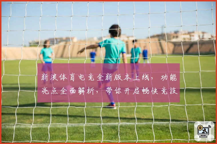 新浪体育电竞全新版本上线，功能亮点全面解析，带你开启畅快竞技新体验