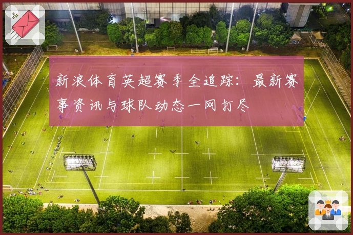 新浪体育英超赛季全追踪：最新赛事资讯与球队动态一网打尽