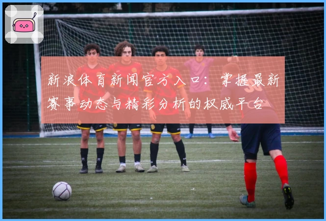 新浪体育新闻官方入口：掌握最新赛事动态与精彩分析的权威平台